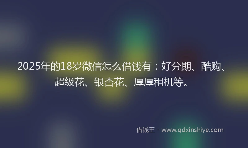 2025年的18岁微信怎么借钱有：好分期、酷购、超级花、银杏花、厚厚租机等。