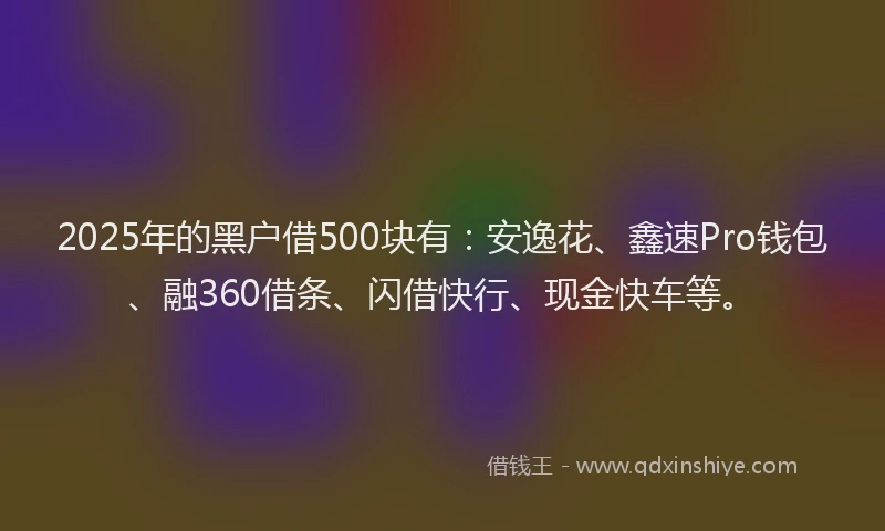 2025年的黑户借500块有：安逸花、鑫速Pro钱包、融360借条、闪借快行、现金快车等。