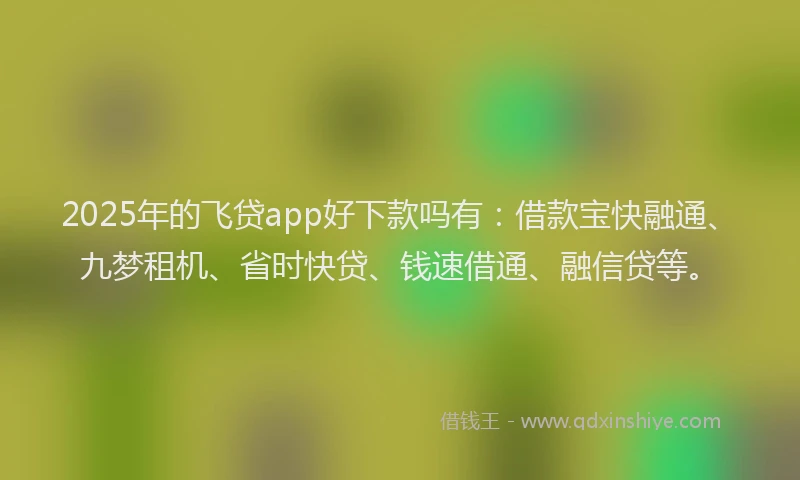 2025年的飞贷app好下款吗有：借款宝快融通、九梦租机、省时快贷、钱速借通、融信贷等。