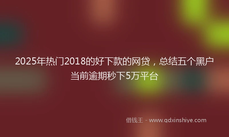 2025年热门2018的好下款的网贷，总结五个黑户当前逾期秒下5万平台