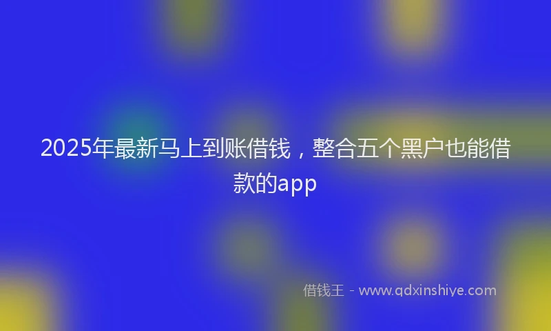2025年最新马上到账借钱，整合五个黑户也能借款的app