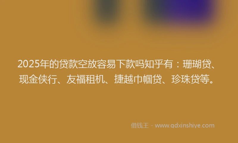 2025年的贷款空放容易下款吗知乎有：珊瑚贷、现金侠行、友福租机、捷越巾帼贷、珍珠贷等。