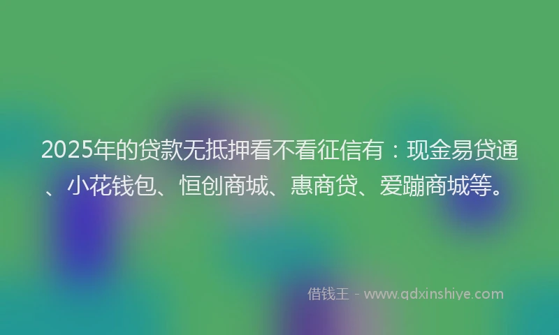 2025年的贷款无抵押看不看征信有：现金易贷通、小花钱包、恒创商城、惠商贷、爱蹦商城等。