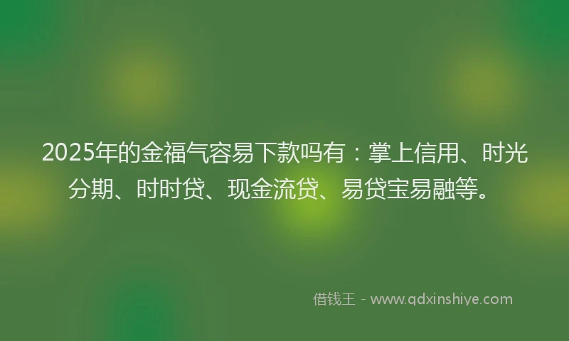 2025年的金福气容易下款吗有：掌上信用、时光分期、时时贷、现金流贷、易贷宝易融等。
