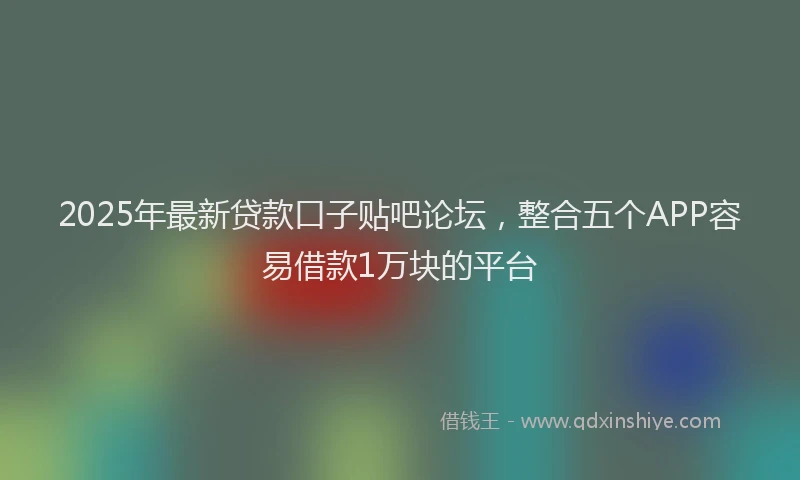 2025年最新贷款口子贴吧论坛，整合五个APP容易借款1万块的平台