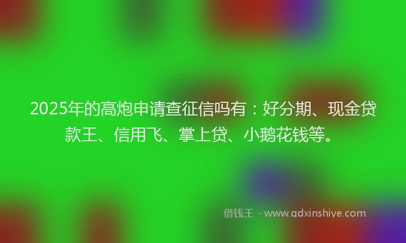 2025年的高炮申请查征信吗有：好分期、现金贷款王、信用飞、掌上贷、小鹅花钱等。