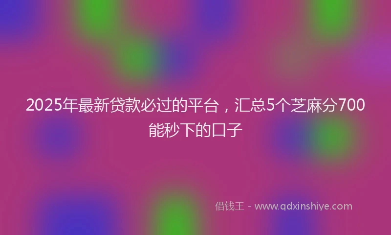 2025年最新贷款必过的平台，汇总5个芝麻分700能秒下的口子