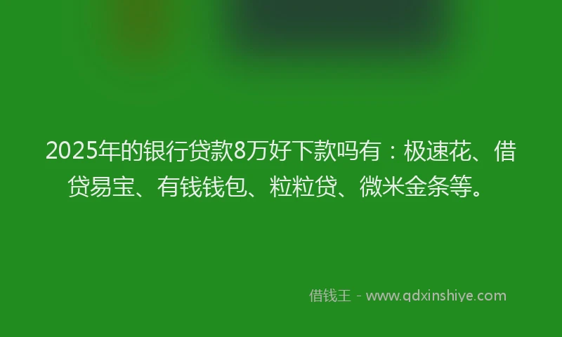 2025年的银行贷款8万好下款吗有：极速花、借贷易宝、有钱钱包、粒粒贷、微米金条等。
