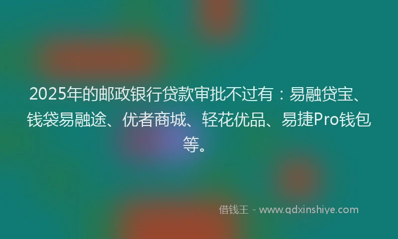 2025年的邮政银行贷款审批不过有：易融贷宝、钱袋易融途、优者商城、轻花优品、易捷Pro钱包等。