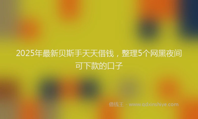 2025年最新贝斯手天天借钱，整理5个网黑夜间可下款的口子