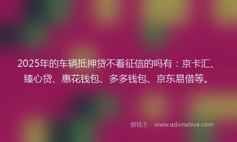 2025年的车辆抵押贷不看征信的吗有：京卡汇、臻心贷、惠花钱包、多多钱包、京东易借等。