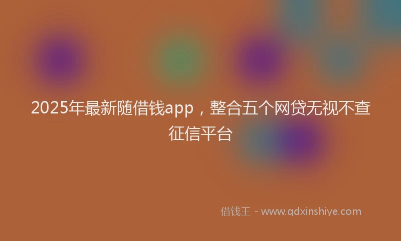 2025年最新随借钱app，整合五个网贷无视不查征信平台