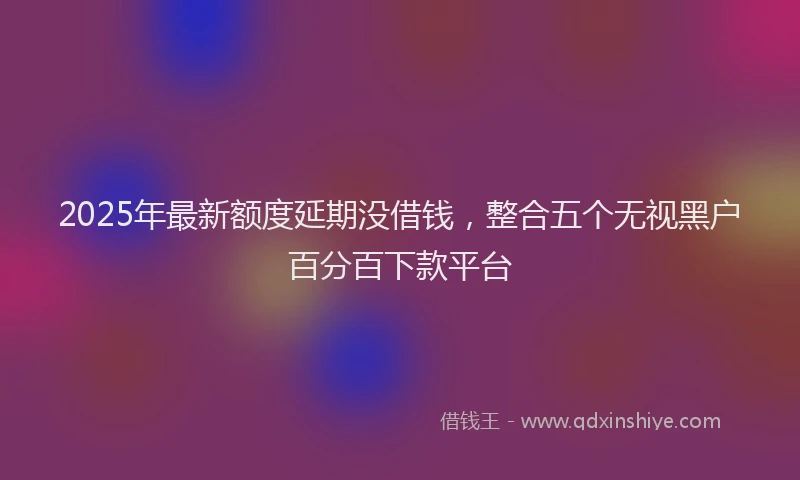 2025年最新额度延期没借钱，整合五个无视黑户百分百下款平台