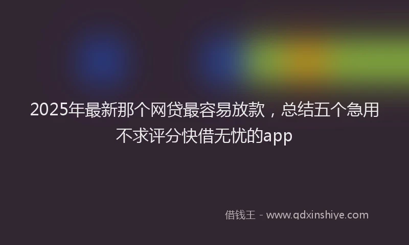 2025年最新那个网贷最容易放款，总结五个急用不求评分快借无忧的app