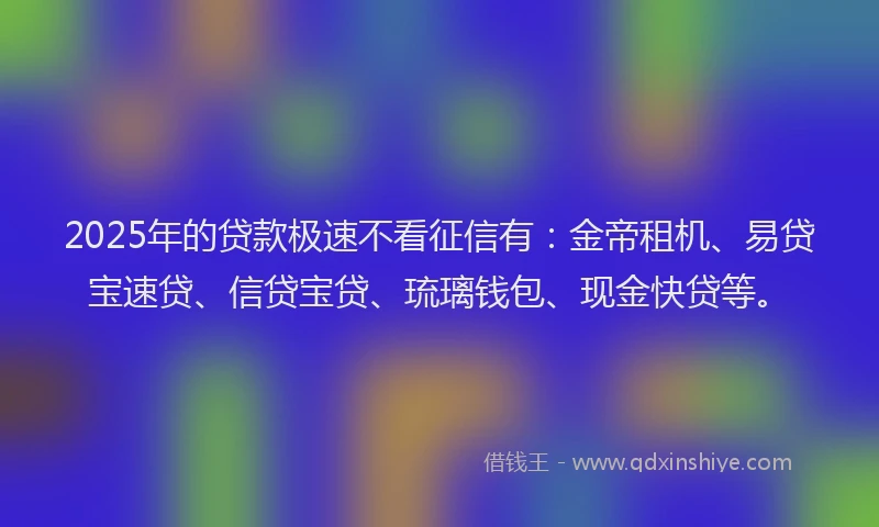 2025年的贷款极速不看征信有：金帝租机、易贷宝速贷、信贷宝贷、琉璃钱包、现金快贷等。