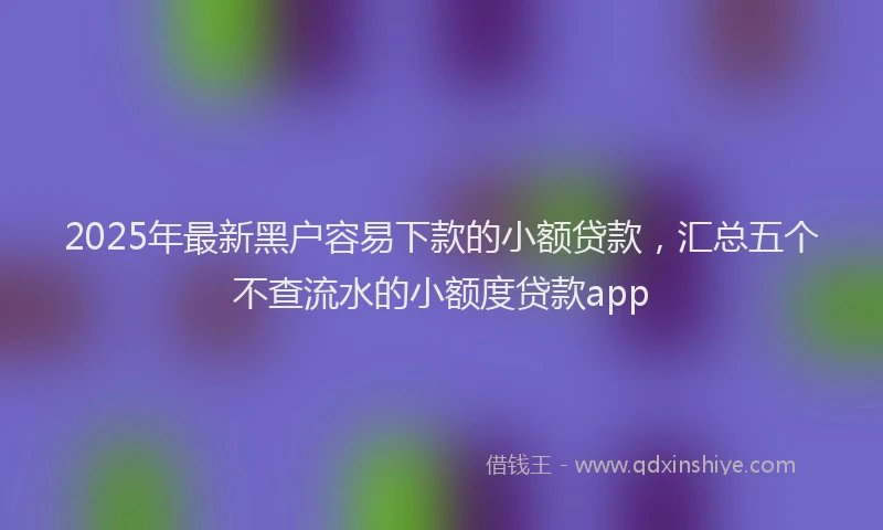 2025年最新黑户容易下款的小额贷款，汇总五个不查流水的小额度贷款app