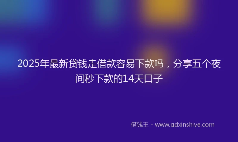 2025年最新贷钱走借款容易下款吗，分享五个夜间秒下款的14天口子