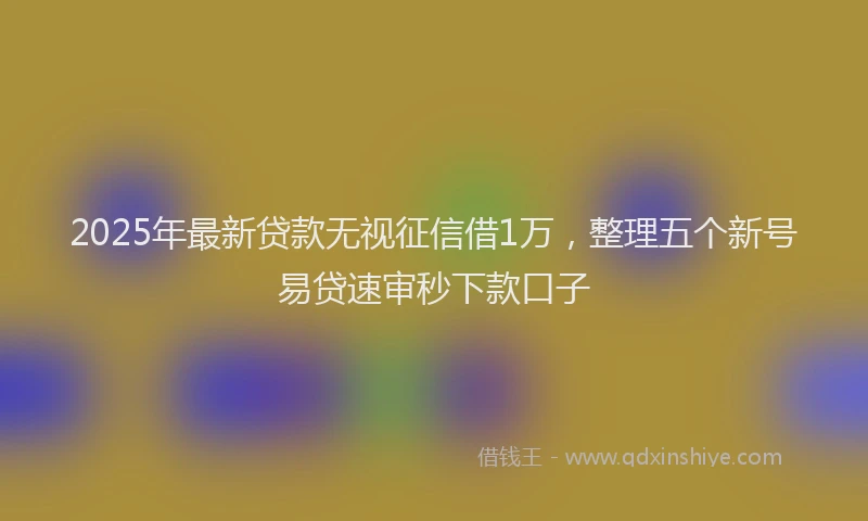 2025年最新贷款无视征信借1万，整理五个新号易贷速审秒下款口子