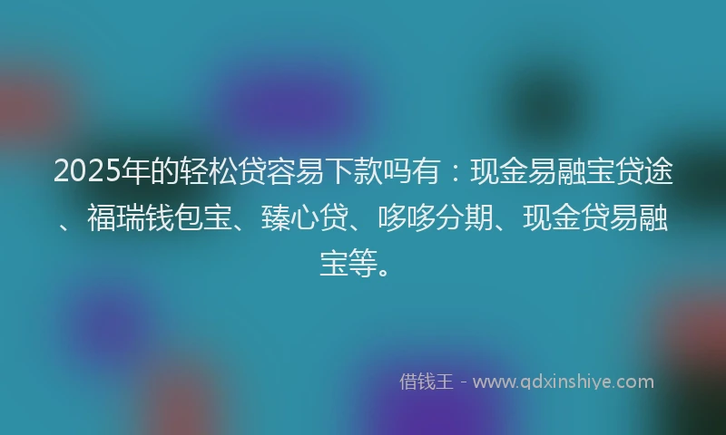 2025年的轻松贷容易下款吗有：现金易融宝贷途、福瑞钱包宝、臻心贷、哆哆分期、现金贷易融宝等。