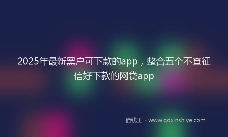 2025年最新黑户可下款的app，整合五个不查征信好下款的网贷app