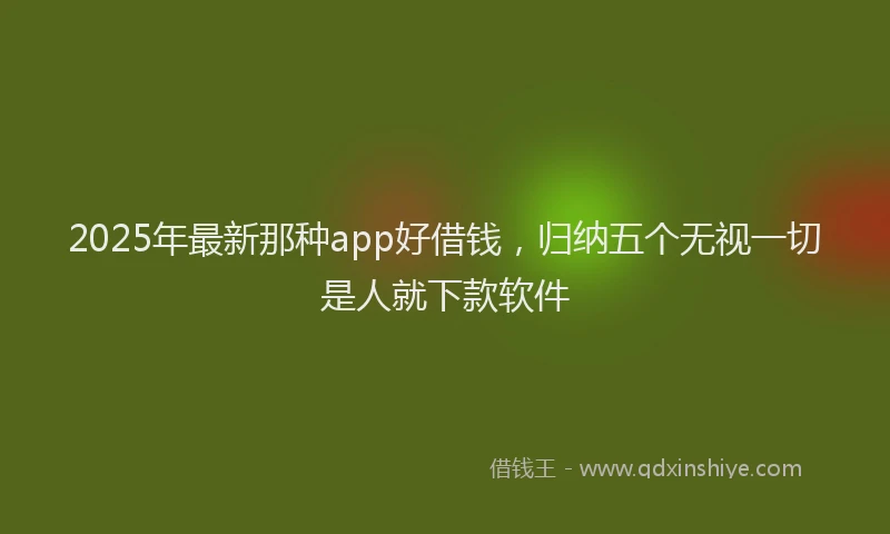 2025年最新那种app好借钱，归纳五个无视一切是人就下款软件