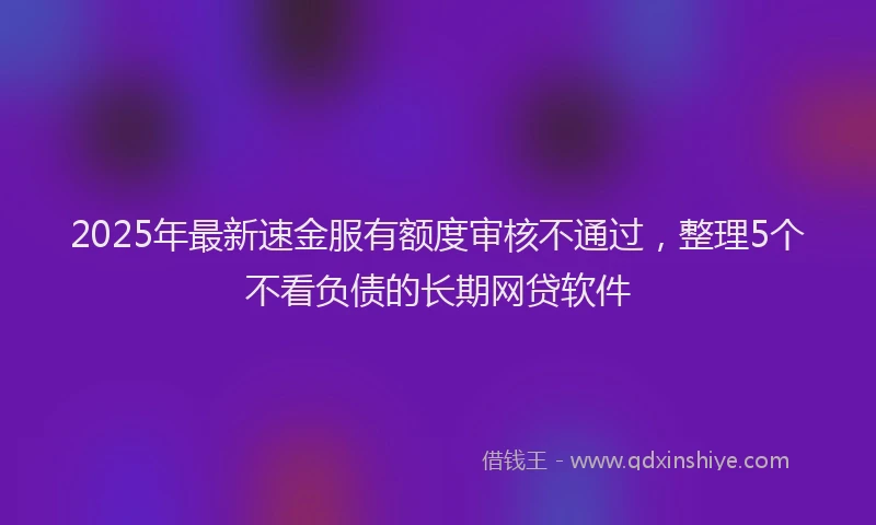 2025年最新速金服有额度审核不通过，整理5个不看负债的长期网贷软件