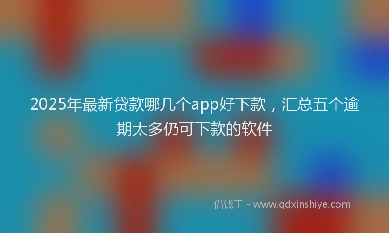 2025年最新贷款哪几个app好下款，汇总五个逾期太多仍可下款的软件