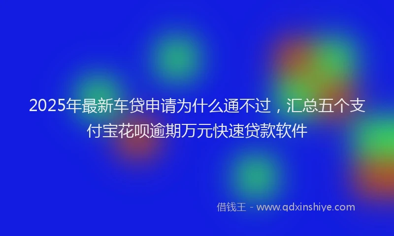 2025年最新车贷申请为什么通不过，汇总五个支付宝花呗逾期万元快速贷款软件