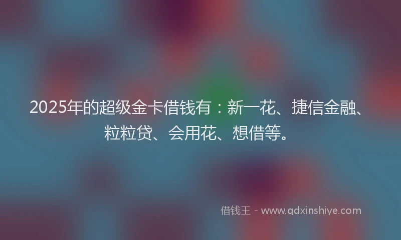 2025年的超级金卡借钱有：新一花、捷信金融、粒粒贷、会用花、想借等。