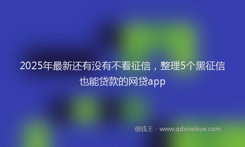 2025年最新还有没有不看征信，整理5个黑征信也能贷款的网贷app