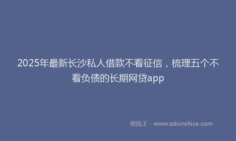 2025年最新长沙私人借款不看征信，梳理五个不看负债的长期网贷app