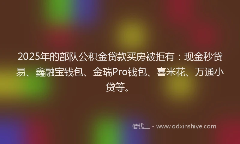 2025年的部队公积金贷款买房被拒有：现金秒贷易、鑫融宝钱包、金瑞Pro钱包、喜米花、万通小贷等。