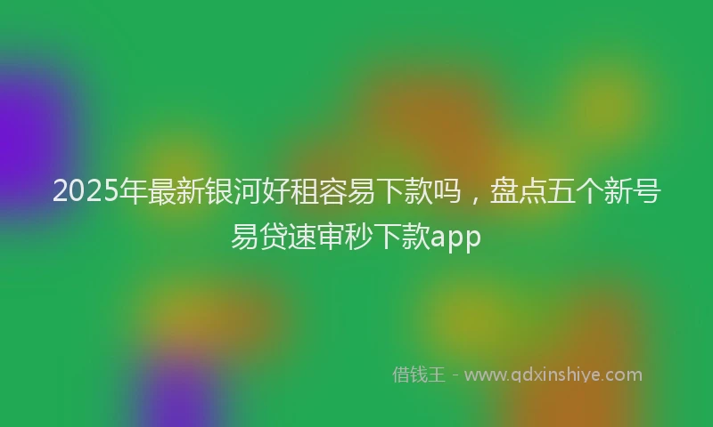 2025年最新银河好租容易下款吗，盘点五个新号易贷速审秒下款app