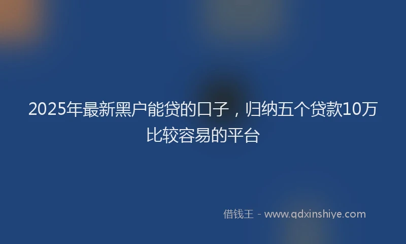 2025年最新黑户能贷的口子，归纳五个贷款10万比较容易的平台