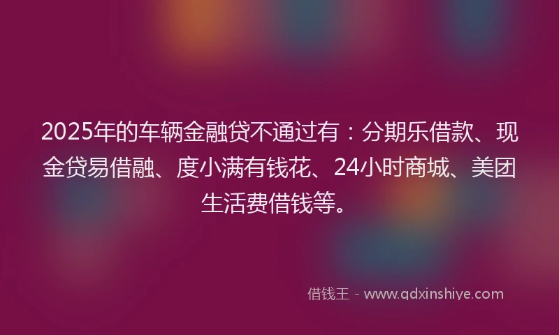 2025年的车辆金融贷不通过有：分期乐借款、现金贷易借融、度小满有钱花、24小时商城、美团生活费借钱等。