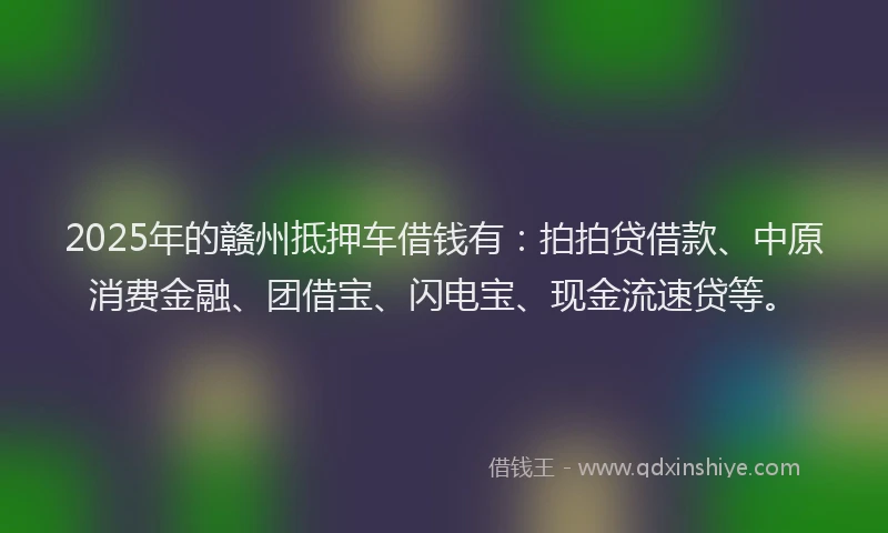 2025年的赣州抵押车借钱有：拍拍贷借款、中原消费金融、团借宝、闪电宝、现金流速贷等。