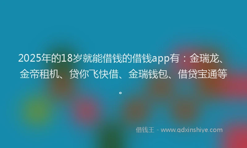 2025年的18岁就能借钱的借钱app有：金瑞龙、金帝租机、贷你飞快借、金瑞钱包、借贷宝通等。