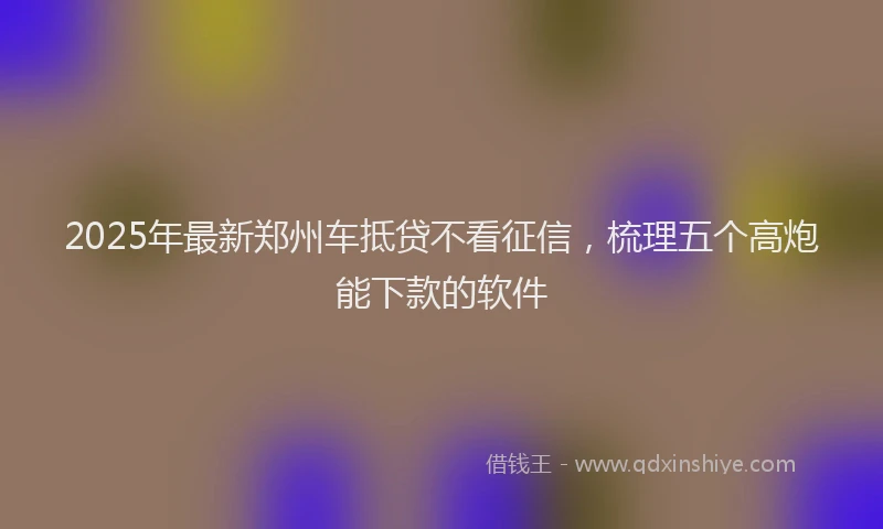 2025年最新郑州车抵贷不看征信，梳理五个高炮能下款的软件