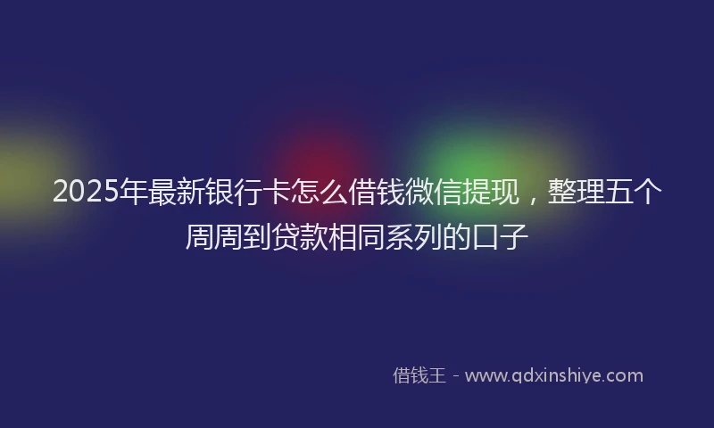 2025年最新银行卡怎么借钱微信提现，整理五个周周到贷款相同系列的口子