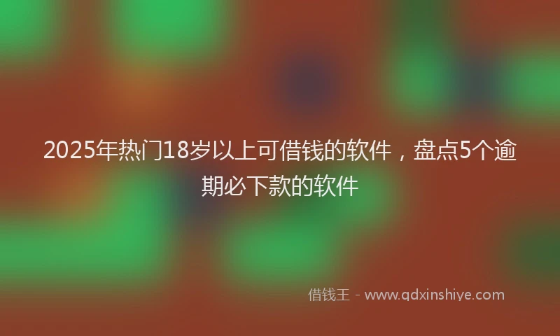2025年热门18岁以上可借钱的软件，盘点5个逾期必下款的软件