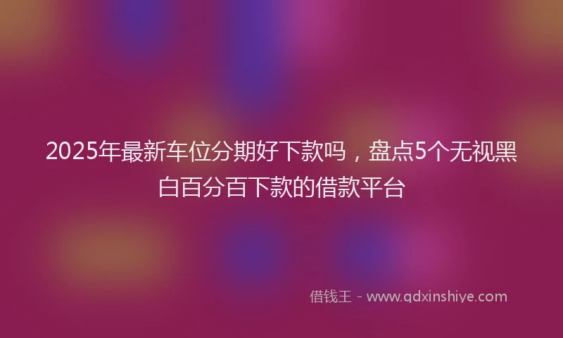 2025年最新车位分期好下款吗，盘点5个无视黑白百分百下款的借款平台