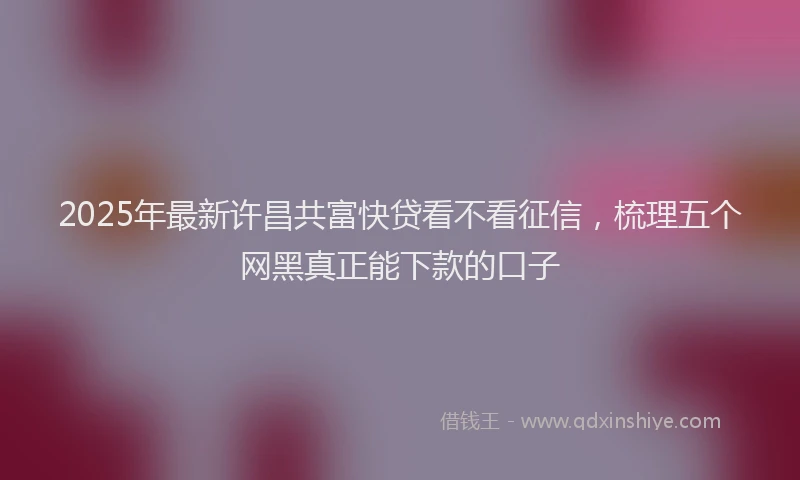 2025年最新许昌共富快贷看不看征信，梳理五个网黑真正能下款的口子