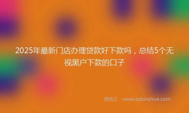 2025年最新门店办理贷款好下款吗，总结5个无视黑户下款的口子