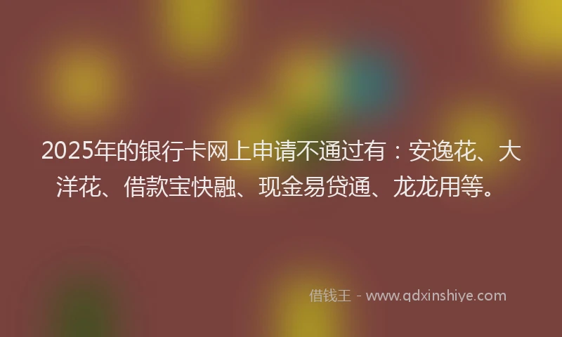 2025年的银行卡网上申请不通过有：安逸花、大洋花、借款宝快融、现金易贷通、龙龙用等。