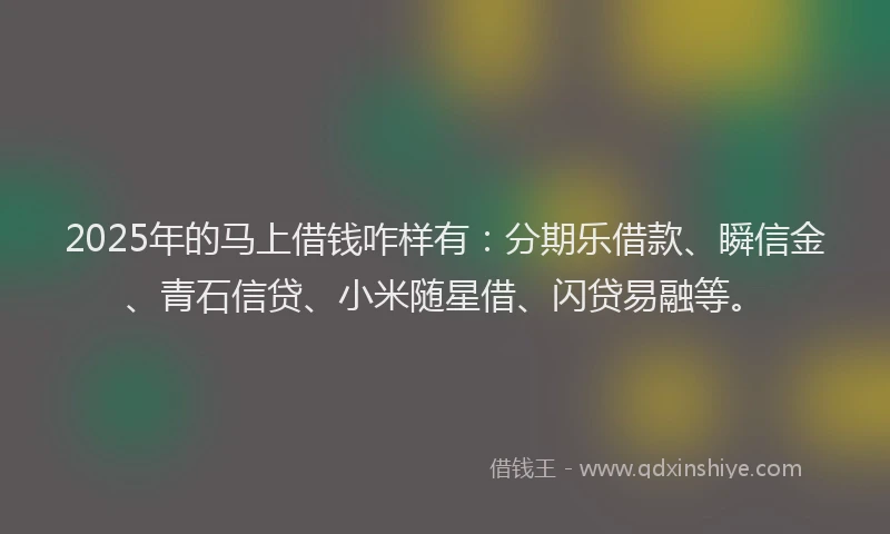 2025年的马上借钱咋样有：分期乐借款、瞬信金、青石信贷、小米随星借、闪贷易融等。