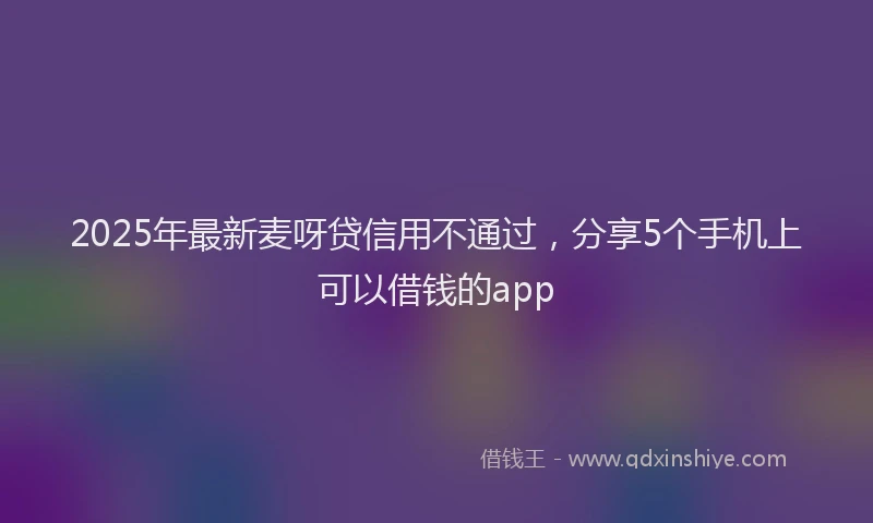 2025年最新麦呀贷信用不通过，分享5个手机上可以借钱的app