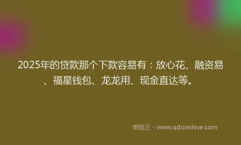 2025年的贷款那个下款容易有：放心花、融资易、福星钱包、龙龙用、现金直达等。