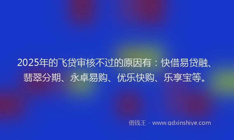 2025年的飞贷审核不过的原因有：快借易贷融、翡翠分期、永卓易购、优乐快购、乐享宝等。