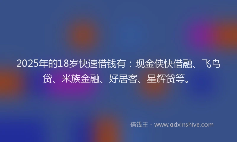 2025年的18岁快速借钱有：现金侠快借融、飞鸟贷、米族金融、好居客、星辉贷等。
