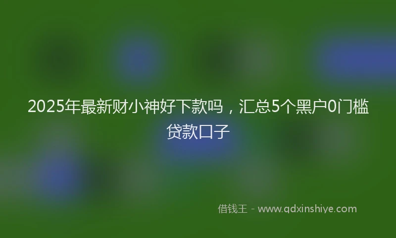 2025年最新财小神好下款吗，汇总5个黑户0门槛贷款口子